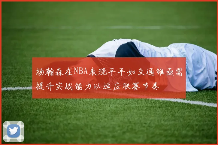 杨瀚森在NBA表现平平如交通锥亟需提升实战能力以适应联赛节奏