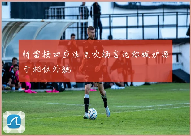 特雷杨回应法克吹杨言论称嫉妒源于相似外貌