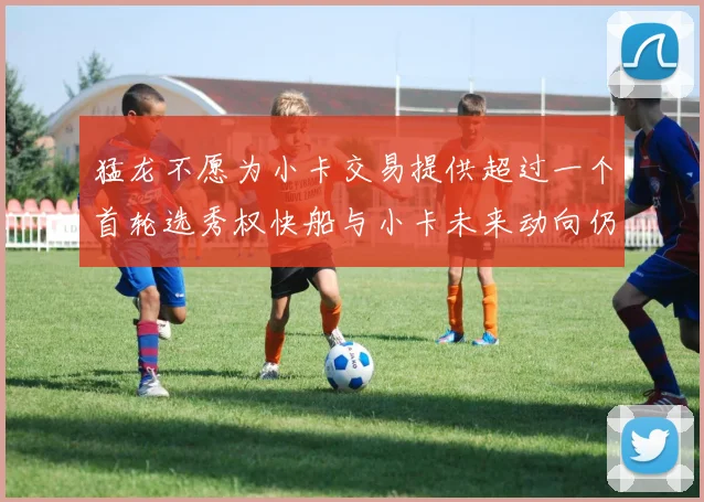 猛龙不愿为小卡交易提供超过一个首轮选秀权快船与小卡未来动向仍不明朗