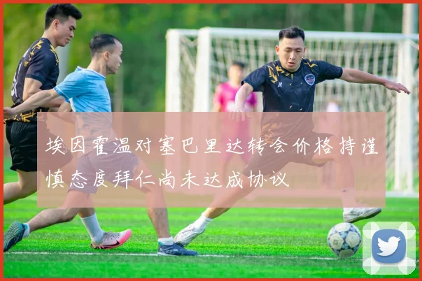 埃因霍温对塞巴里达转会价格持谨慎态度拜仁尚未达成协议