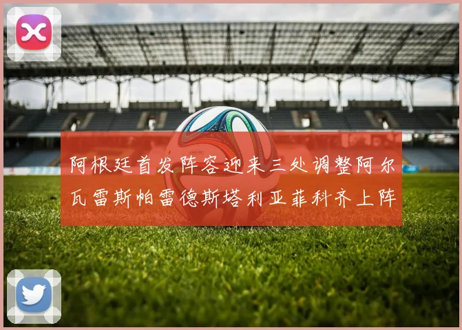 阿根廷首发阵容迎来三处调整阿尔瓦雷斯帕雷德斯塔利亚菲科齐上阵