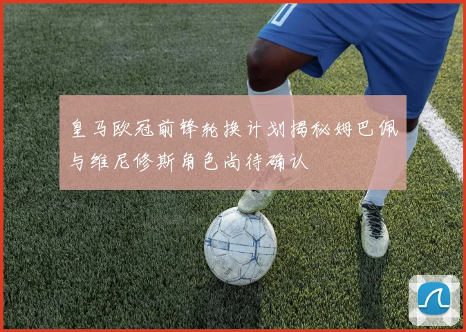皇马欧冠前锋轮换计划揭秘姆巴佩与维尼修斯角色尚待确认