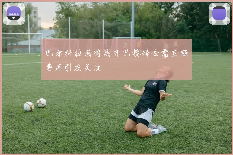 巴尔科拉或将离开巴黎转会需巨额费用引发关注