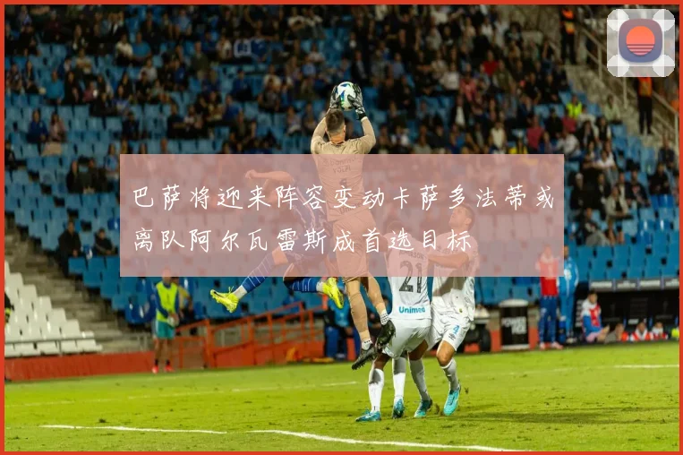 巴萨将迎来阵容变动卡萨多法蒂或离队阿尔瓦雷斯成首选目标