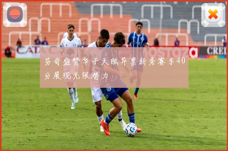 芬奇盛赞华子天赋异禀新秀赛季40分展现无限潜力