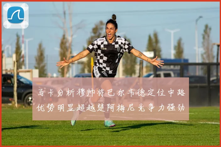 马卡分析穆帅将巴尔韦德定位中路优势明显超越楚阿梅尼竞争力强劲