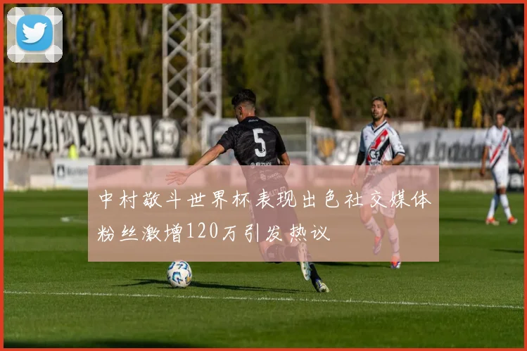 中村敬斗世界杯表现出色社交媒体粉丝激增120万引发热议