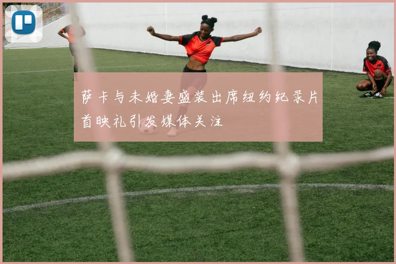 萨卡与未婚妻盛装出席纽约纪录片首映礼引发媒体关注