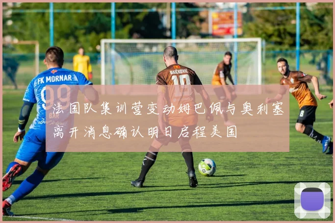 法国队集训营变动姆巴佩与奥利塞离开消息确认明日启程美国