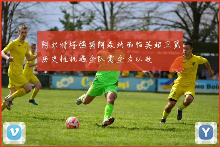 阿尔特塔强调阿森纳面临英超卫冕历史性机遇全队需全力以赴
