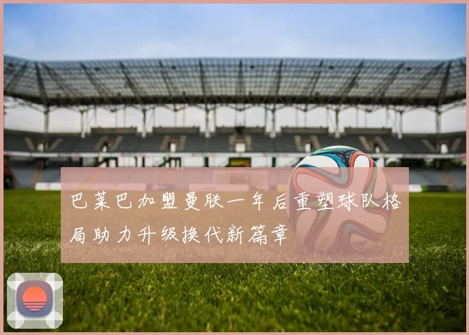 巴莱巴加盟曼联一年后重塑球队格局助力升级换代新篇章
