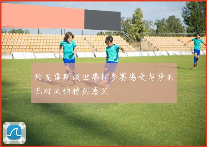 约克雷斯谈世界杯参赛感受与萨利巴对决的特别意义