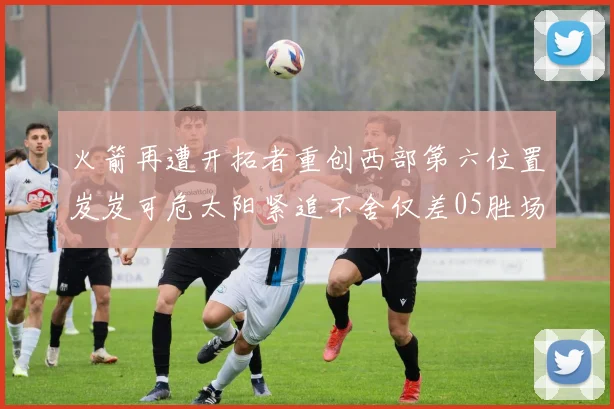 火箭再遭开拓者重创西部第六位置岌岌可危太阳紧追不舍仅差05胜场