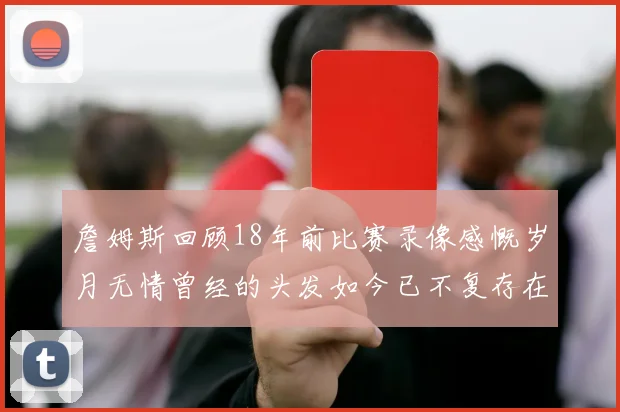 詹姆斯回顾18年前比赛录像感慨岁月无情曾经的头发如今已不复存在