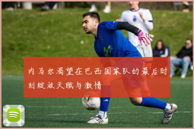 内马尔渴望在巴西国家队的最后时刻绽放天赋与激情