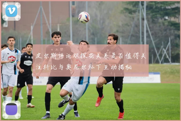 皮尔斯评论双探花关系是否值得关注科比与奥尼尔私下互动揭秘