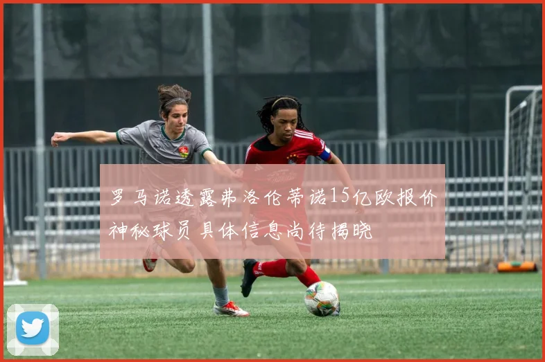 罗马诺透露弗洛伦蒂诺15亿欧报价神秘球员具体信息尚待揭晓
