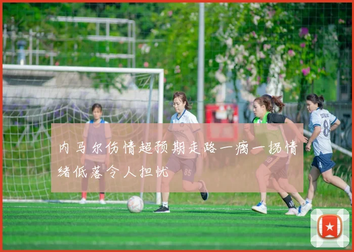 内马尔伤情超预期走路一瘸一拐情绪低落令人担忧