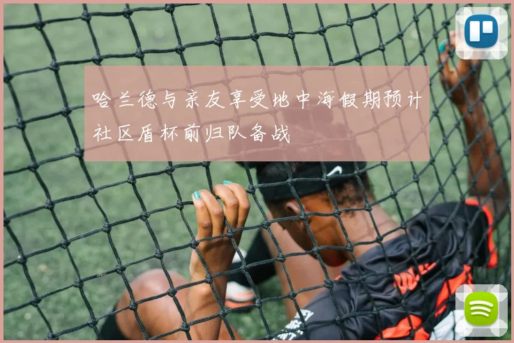 哈兰德与亲友享受地中海假期预计社区盾杯前归队备战