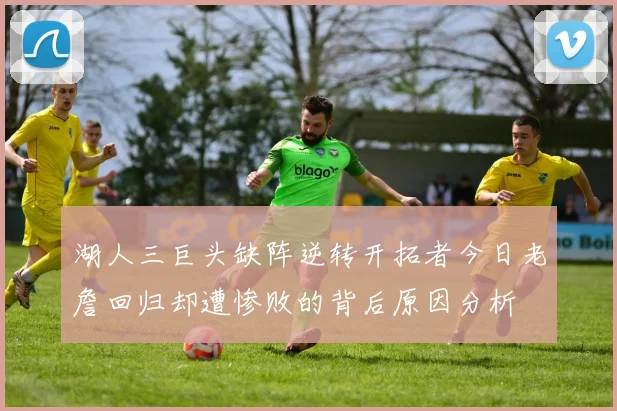 湖人三巨头缺阵逆转开拓者今日老詹回归却遭惨败的背后原因分析