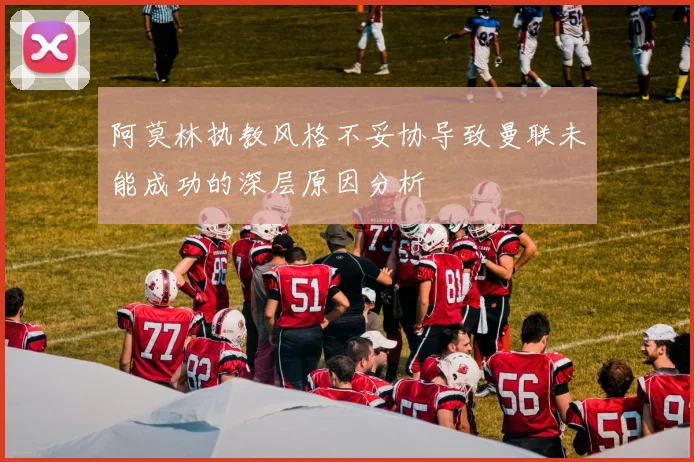阿莫林执教风格不妥协导致曼联未能成功的深层原因分析