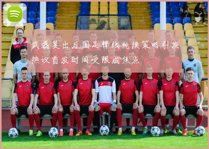 武磊复出后国足锋线轮换策略引发热议首发时间受限成焦点