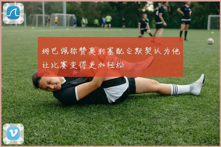 姆巴佩称赞奥利塞配合默契认为他让比赛变得更加轻松