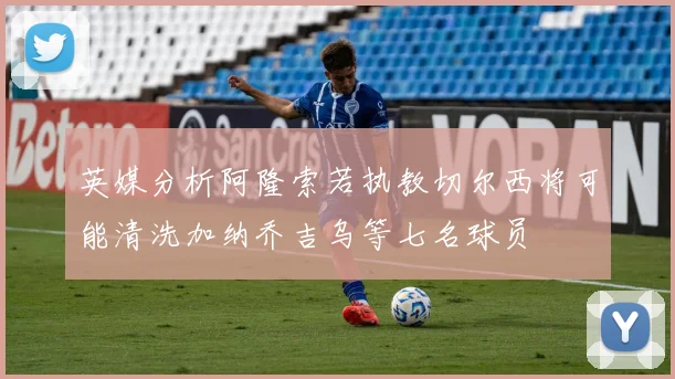 英媒分析阿隆索若执教切尔西将可能清洗加纳乔吉乌等七名球员
