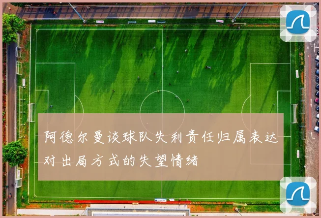 阿德尔曼谈球队失利责任归属表达对出局方式的失望情绪