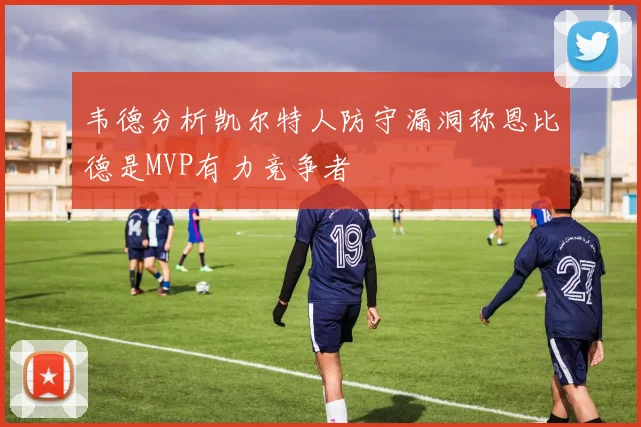 韦德分析凯尔特人防守漏洞称恩比德是MVP有力竞争者